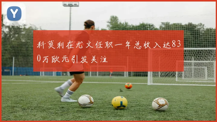 科莫利在尤文任职一年总收入达830万欧元引发关注